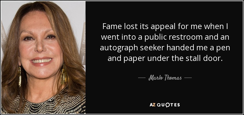 Fame lost its appeal for me when I went into a public restroom and an autograph seeker handed me a pen and paper under the stall door. - Marlo Thomas
