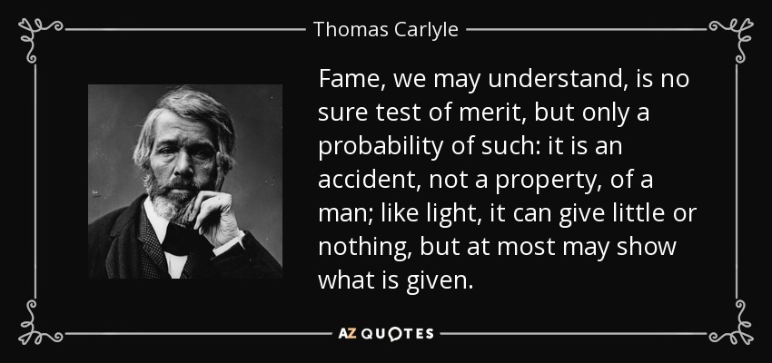 Fame, we may understand, is no sure test of merit, but only a probability of such: it is an accident, not a property, of a man; like light, it can give little or nothing, but at most may show what is given. - Thomas Carlyle