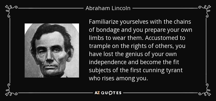 Familiarize yourselves with the chains of bondage and you prepare your own limbs to wear them. Accustomed to trample on the rights of others, you have lost the genius of your own independence and become the fit subjects of the first cunning tyrant who rises among you. - Abraham Lincoln