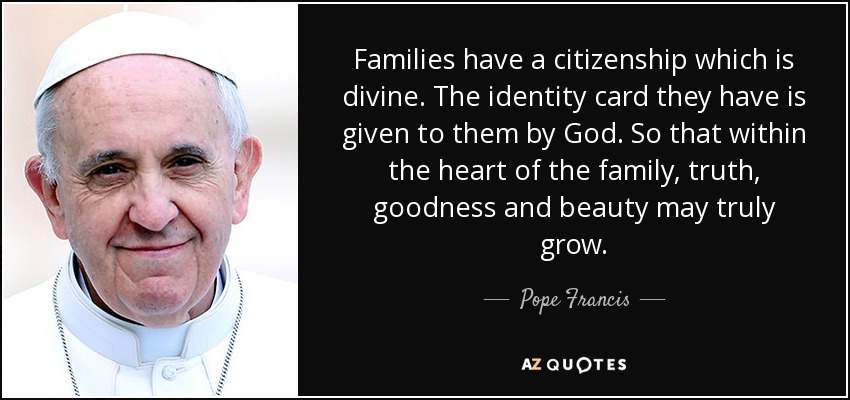 Families have a citizenship which is divine. The identity card they have is given to them by God. So that within the heart of the family, truth, goodness and beauty may truly grow. - Pope Francis