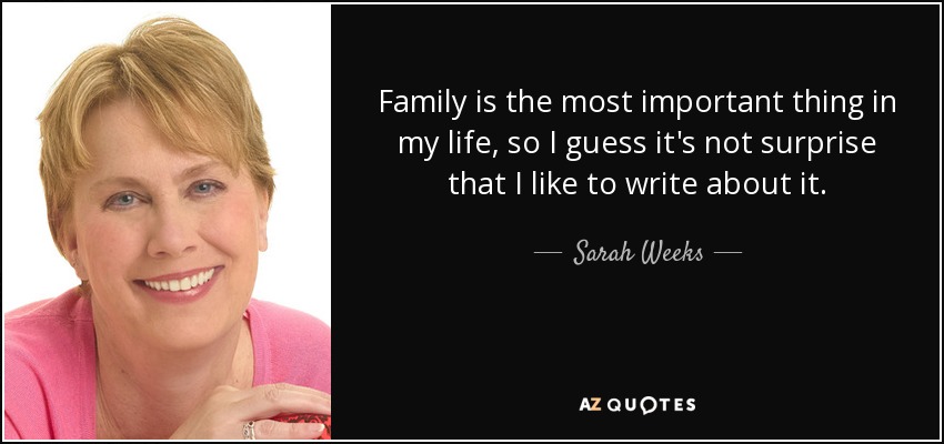 Family is the most important thing in my life, so I guess it's not surprise that I like to write about it. - Sarah Weeks