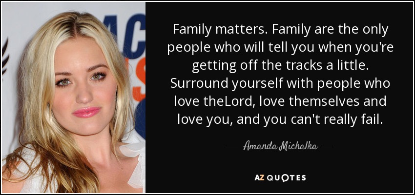 Family matters. Family are the only people who will tell you when you're getting off the tracks a little. Surround yourself with people who love theLord, love themselves and love you, and you can't really fail. - Amanda Michalka