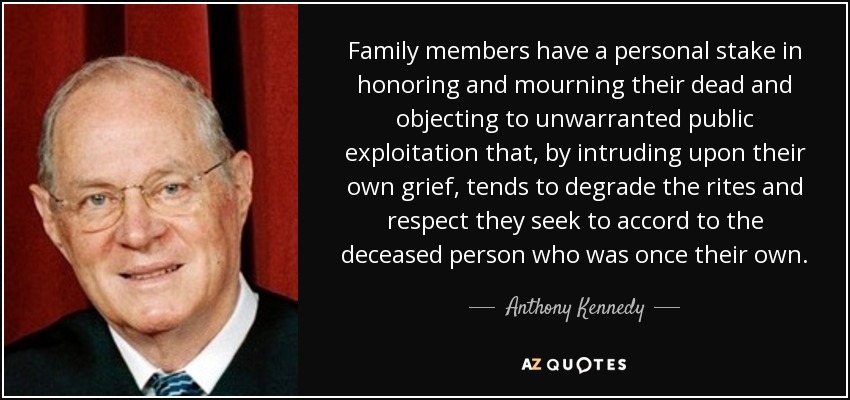 Family members have a personal stake in honoring and mourning their dead and objecting to unwarranted public exploitation that, by intruding upon their own grief, tends to degrade the rites and respect they seek to accord to the deceased person who was once their own. - Anthony Kennedy
