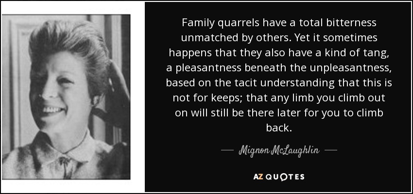 Family quarrels have a total bitterness unmatched by others. Yet it sometimes happens that they also have a kind of tang, a pleasantness beneath the unpleasantness, based on the tacit understanding that this is not for keeps; that any limb you climb out on will still be there later for you to climb back. - Mignon McLaughlin