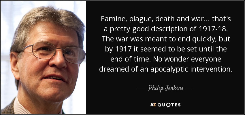 Famine, plague, death and war... that's a pretty good description of 1917-18. The war was meant to end quickly, but by 1917 it seemed to be set until the end of time. No wonder everyone dreamed of an apocalyptic intervention. - Philip Jenkins