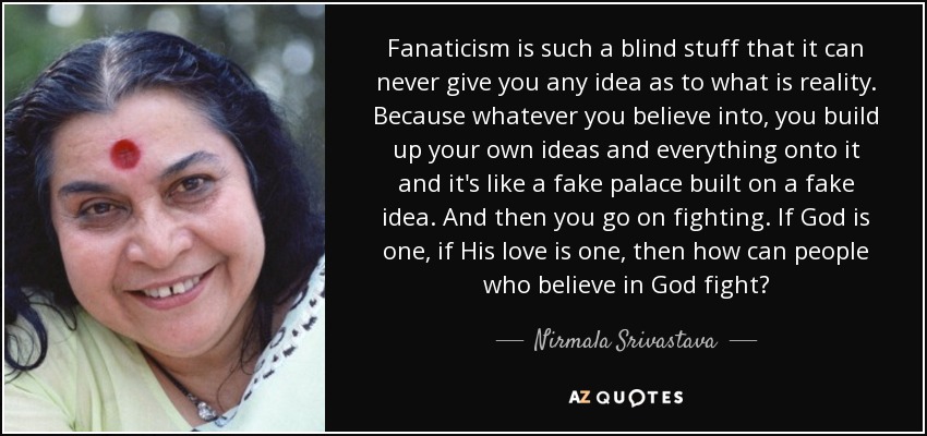 Fanaticism is such a blind stuff that it can never give you any idea as to what is reality. Because whatever you believe into, you build up your own ideas and everything onto it and it's like a fake palace built on a fake idea. And then you go on fighting. If God is one, if His love is one, then how can people who believe in God fight? - Nirmala Srivastava