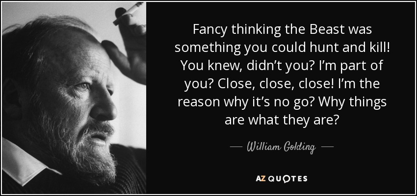 Fancy thinking the Beast was something you could hunt and kill! You knew, didn’t you? I’m part of you? Close, close, close! I’m the reason why it’s no go? Why things are what they are? - William Golding