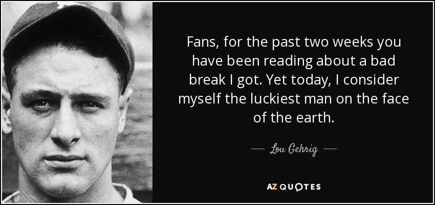 Fans, for the past two weeks you have been reading about a bad break I got. Yet today, I consider myself the luckiest man on the face of the earth. - Lou Gehrig