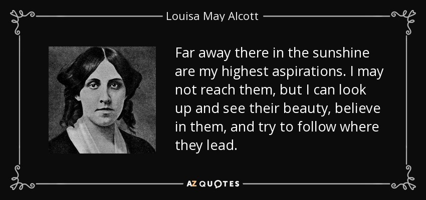 Far away there in the sunshine are my highest aspirations. I may not reach them, but I can look up and see their beauty, believe in them, and try to follow where they lead. - Louisa May Alcott
