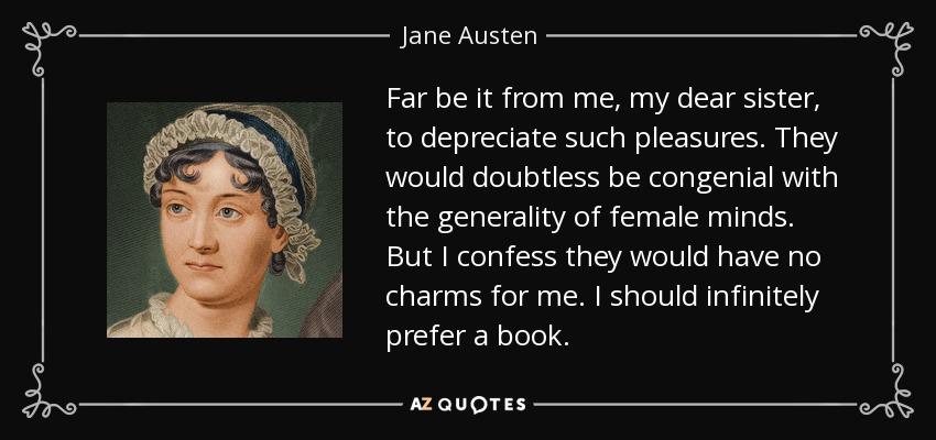 Far be it from me, my dear sister, to depreciate such pleasures. They would doubtless be congenial with the generality of female minds. But I confess they would have no charms for me. I should infinitely prefer a book. - Jane Austen