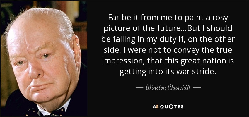 Far be it from me to paint a rosy picture of the future...But I should be failing in my duty if, on the other side, I were not to convey the true impression, that this great nation is getting into its war stride. - Winston Churchill