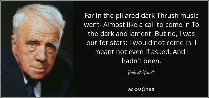 Far in the pillared dark Thrush music went- Almost like a call to come in To the dark and lament. But no, I was out for stars: I would not come in. I meant not even if asked, And I hadn't been. - Robert Frost