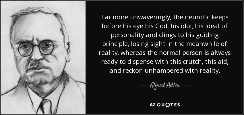 Far more unwaveringly, the neurotic keeps before his eye his God, his idol, his ideal of personality and clings to his guiding principle, losing sight in the meanwhile of reality, whereas the normal person is always ready to dispense with this crutch, this aid, and reckon unhampered with reality. - Alfred Adler