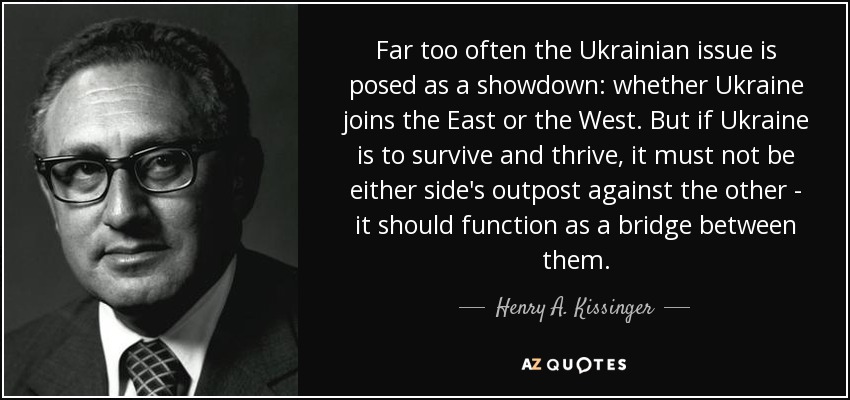 Far too often the Ukrainian issue is posed as a showdown: whether Ukraine joins the East or the West. But if Ukraine is to survive and thrive, it must not be either side's outpost against the other - it should function as a bridge between them. - Henry A. Kissinger