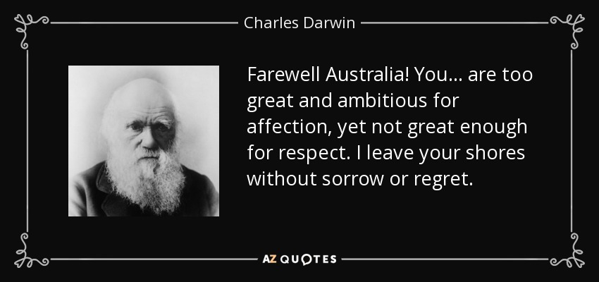 Farewell Australia! You ... are too great and ambitious for affection, yet not great enough for respect. I leave your shores without sorrow or regret. - Charles Darwin