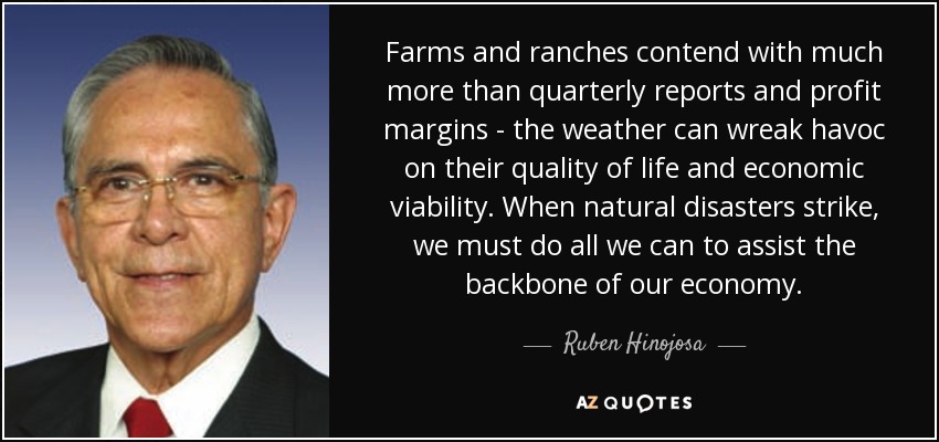 Farms and ranches contend with much more than quarterly reports and profit margins - the weather can wreak havoc on their quality of life and economic viability. When natural disasters strike, we must do all we can to assist the backbone of our economy. - Ruben Hinojosa