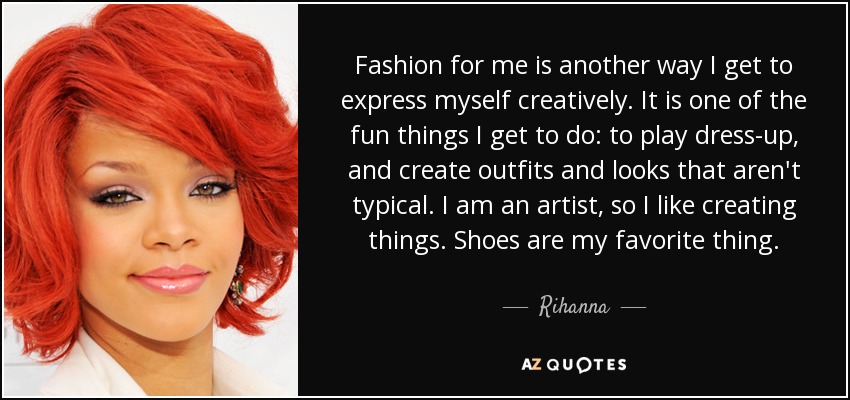 Fashion for me is another way I get to express myself creatively. It is one of the fun things I get to do: to play dress-up, and create outfits and looks that aren't typical. I am an artist, so I like creating things. Shoes are my favorite thing. - Rihanna