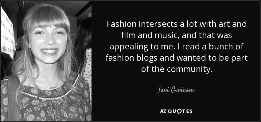 Fashion intersects a lot with art and film and music, and that was appealing to me. I read a bunch of fashion blogs and wanted to be part of the community. - Tavi Gevinson