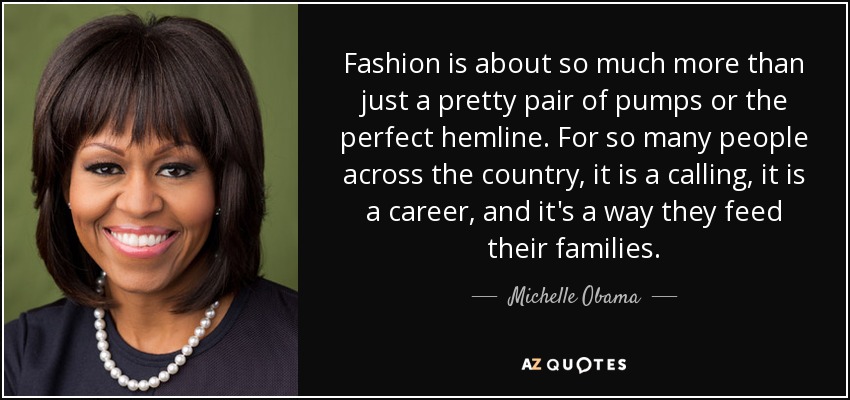 Fashion is about so much more than just a pretty pair of pumps or the perfect hemline. For so many people across the country, it is a calling, it is a career, and it's a way they feed their families. - Michelle Obama
