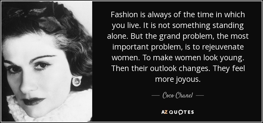 Fashion is always of the time in which you live. It is not something standing alone. But the grand problem, the most important problem, is to rejeuvenate women. To make women look young. Then their outlook changes. They feel more joyous. - Coco Chanel