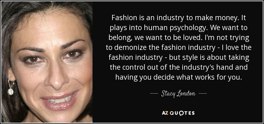 Fashion is an industry to make money. It plays into human psychology. We want to belong, we want to be loved. I'm not trying to demonize the fashion industry - I love the fashion industry - but style is about taking the control out of the industry's hand and having you decide what works for you. - Stacy London