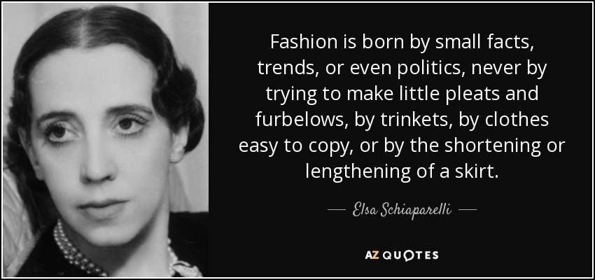 Fashion is born by small facts, trends, or even politics, never by trying to make little pleats and furbelows, by trinkets, by clothes easy to copy, or by the shortening or lengthening of a skirt. - Elsa Schiaparelli
