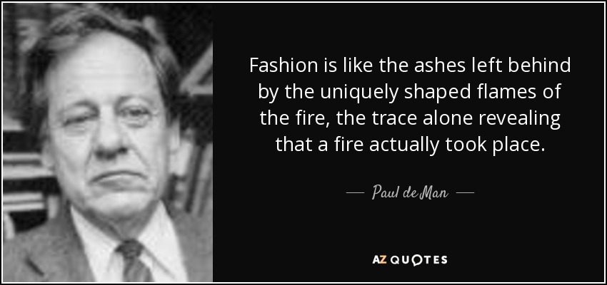 Fashion is like the ashes left behind by the uniquely shaped flames of the fire, the trace alone revealing that a fire actually took place. - Paul de Man