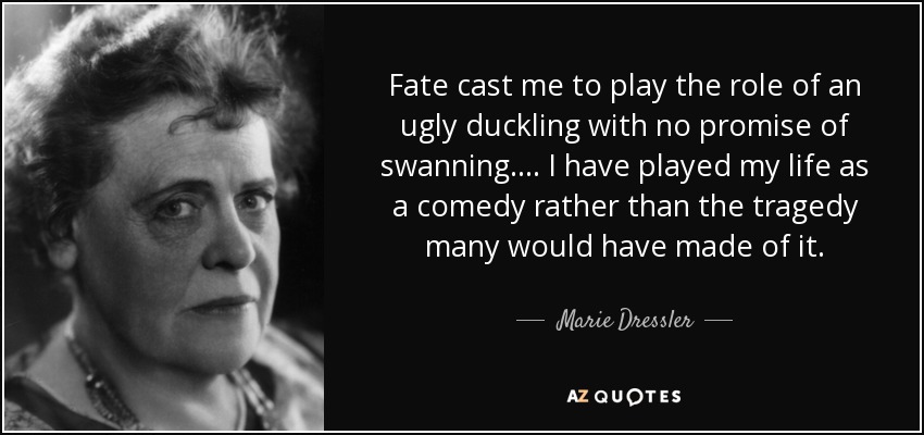 Fate cast me to play the role of an ugly duckling with no promise of swanning. . . . I have played my life as a comedy rather than the tragedy many would have made of it. - Marie Dressler