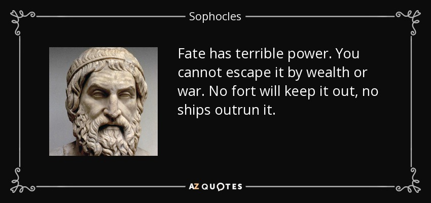 Fate has terrible power. You cannot escape it by wealth or war. No fort will keep it out, no ships outrun it. - Sophocles