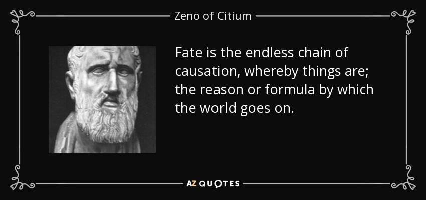 Fate is the endless chain of causation, whereby things are; the reason or formula by which the world goes on. - Zeno of Citium