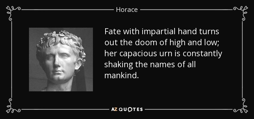 Fate with impartial hand turns out the doom of high and low; her capacious urn is constantly shaking the names of all mankind. - Horace