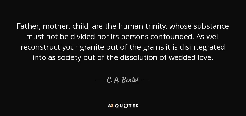 Father, mother, child, are the human trinity, whose substance must not be divided nor its persons confounded. As well reconstruct your granite out of the grains it is disintegrated into as society out of the dissolution of wedded love. - C. A. Bartol