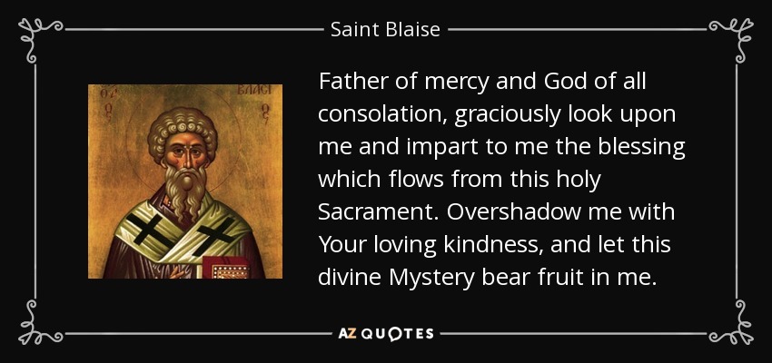 Father of mercy and God of all consolation, graciously look upon me and impart to me the blessing which flows from this holy Sacrament. Overshadow me with Your loving kindness, and let this divine Mystery bear fruit in me. - Saint Blaise