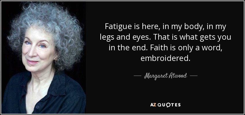 Fatigue is here, in my body, in my legs and eyes. That is what gets you in the end. Faith is only a word, embroidered. - Margaret Atwood
