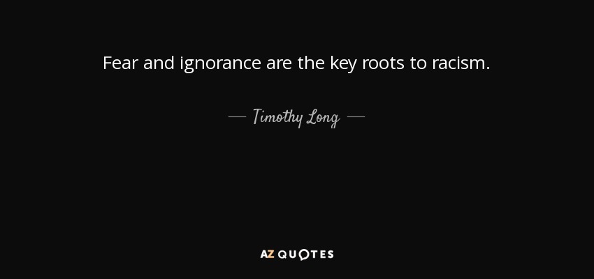 Fear and ignorance are the key roots to racism. - Timothy Long