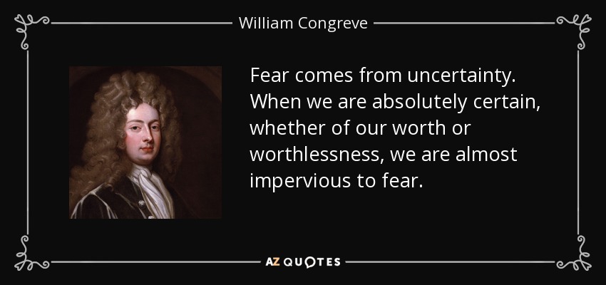 Fear comes from uncertainty. When we are absolutely certain, whether of our worth or worthlessness, we are almost impervious to fear. - William Congreve