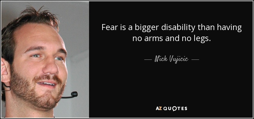 Fear is a bigger disability than having no arms and no legs. - Nick Vujicic
