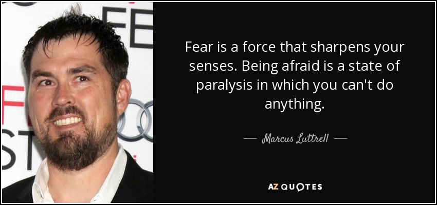 Fear is a force that sharpens your senses. Being afraid is a state of paralysis in which you can't do anything. - Marcus Luttrell