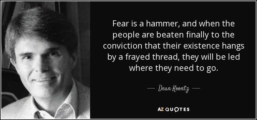 Fear is a hammer, and when the people are beaten finally to the conviction that their existence hangs by a frayed thread, they will be led where they need to go. - Dean Koontz