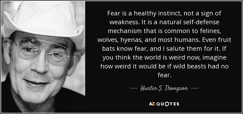 Fear is a healthy instinct, not a sign of weakness. It is a natural self-defense mechanism that is common to felines, wolves, hyenas, and most humans. Even fruit bats know fear, and I salute them for it. If you think the world is weird now, imagine how weird it would be if wild beasts had no fear. - Hunter S. Thompson