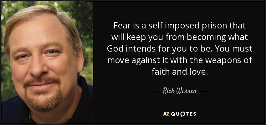 Fear is a self imposed prison that will keep you from becoming what God intends for you to be. You must move against it with the weapons of faith and love. - Rick Warren