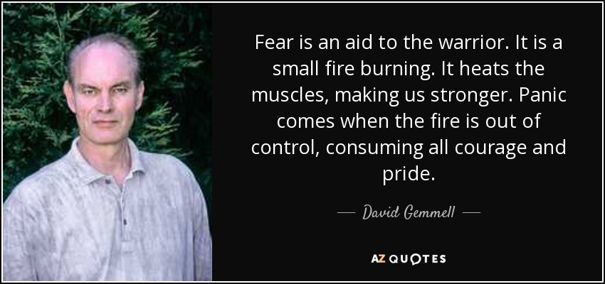 Fear is an aid to the warrior. It is a small fire burning. It heats the muscles, making us stronger. Panic comes when the fire is out of control, consuming all courage and pride. - David Gemmell