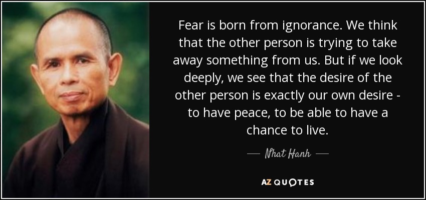 Fear is born from ignorance. We think that the other person is trying to take away something from us. But if we look deeply, we see that the desire of the other person is exactly our own desire - to have peace, to be able to have a chance to live. - Nhat Hanh