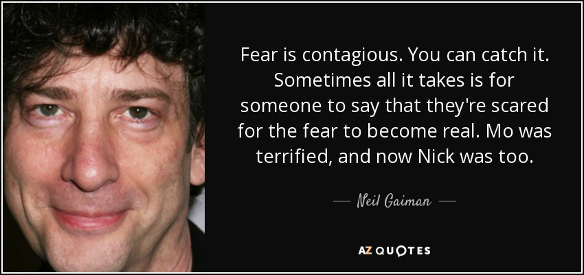 Fear is contagious. You can catch it. Sometimes all it takes is for someone to say that they're scared for the fear to become real. Mo was terrified, and now Nick was too. - Neil Gaiman