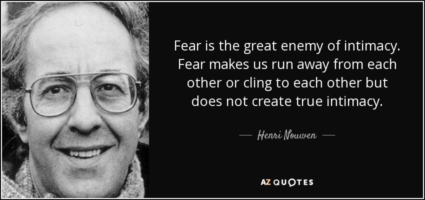Fear is the great enemy of intimacy. Fear makes us run away from each other or cling to each other but does not create true intimacy. - Henri Nouwen
