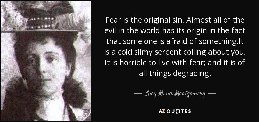 Fear is the original sin. Almost all of the evil in the world has its origin in the fact that some one is afraid of something.It is a cold slimy serpent coiling about you. It is horrible to live with fear; and it is of all things degrading. - Lucy Maud Montgomery