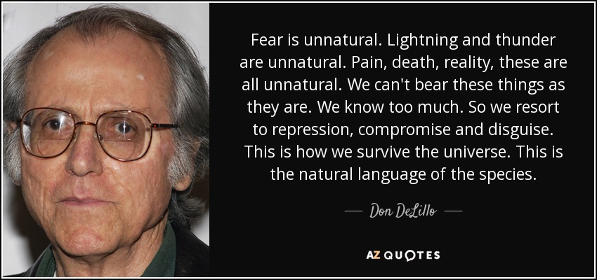 Fear is unnatural. Lightning and thunder are unnatural. Pain, death, reality, these are all unnatural. We can't bear these things as they are. We know too much. So we resort to repression, compromise and disguise. This is how we survive the universe. This is the natural language of the species. - Don DeLillo