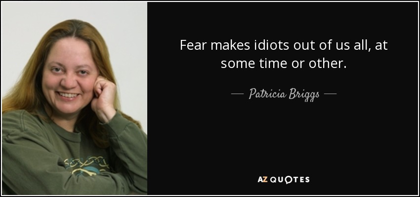 Fear makes idiots out of us all, at some time or other. - Patricia Briggs