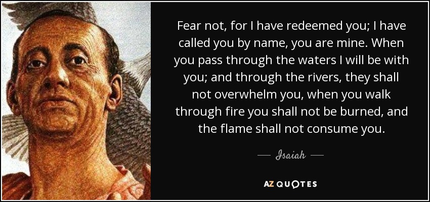 Fear not, for I have redeemed you; I have called you by name, you are mine. When you pass through the waters I will be with you; and through the rivers, they shall not overwhelm you, when you walk through fire you shall not be burned, and the flame shall not consume you. - Isaiah