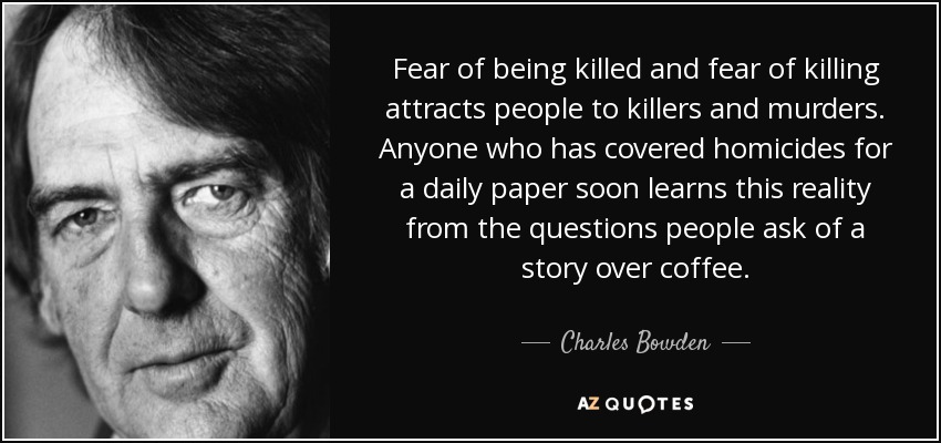Fear of being killed and fear of killing attracts people to killers and murders. Anyone who has covered homicides for a daily paper soon learns this reality from the questions people ask of a story over coffee. - Charles Bowden